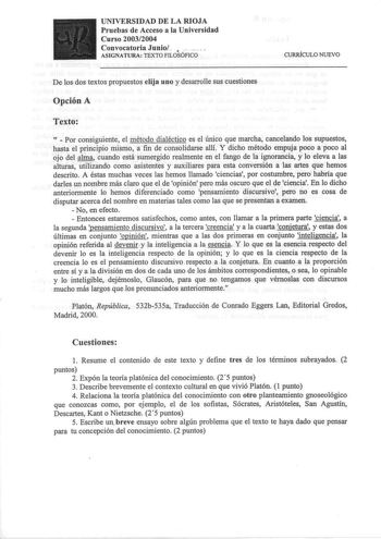 UNIVERSIDAD DE LA RIOJA Pruebas de Acceso a la Universidad Curso 20032004 Convocatoria Junio     ASIGNATURA TEXTO FILOSÓFICO CURRÍCULO NUEVO De los dos textos propuestos elija uno y desarrolle sus cuestiones Opción A Texto   Por consiguiente el método dialéctico es el único que marcha cancelando los supuestos hasta el principio mismo a fin de consolidarse allíY dicho método empuja poco a poco al ojo del alma cuando está sumergido realmente en el fango de la ignorancia y lo eleva a las alturas u…