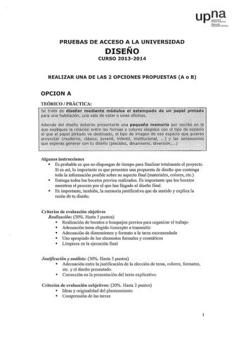 upD Nfulo U1rtitofUilco PRUEBAS DE ACCESO A LA UNIVERSIDAD DISEÑO CURSO 20132014 REALIZAR UNA DE LAS 2 OPCIONES PROPUESTAS A o B OPCION A TEÓRICO PRÁCTICA titiftliijfiJltiúilifiIJiiiltJlts1lft4ntreR11i1n1i lfllliltlfillílI Algunas instrucciones  Es probable es que no dispongas de tiempo para finalizar totalmente el proyecto Si es así lo importante es que presentes una propuesta de diseño que contenga toda la infonnación posible sobre su aspecto final materiales colores etc  Entrega todos los bo…