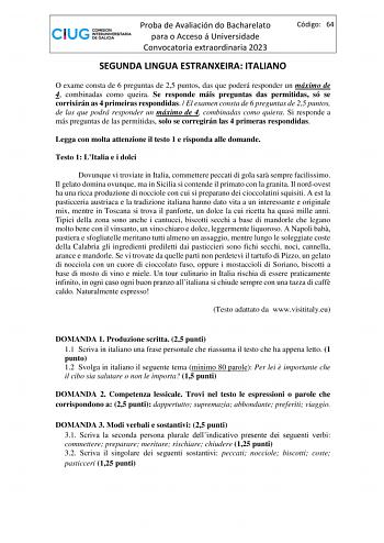 Proba de Avaliación do Bacharelato para o Acceso á Universidade Convocatoria extraordinaria 2023 Código 64 SEGUNDA LINGUA ESTRANXEIRA ITALIANO O exame consta de 6 preguntas de 25 puntos das que poderá responder un máximo de 4 combinadas como queira Se responde máis preguntas das permitidas só se corrixirán as 4 primeiras respondidas  El examen consta de 6 preguntas de 25 puntos de las que podrá responder un máximo de 4 combinadas como quiera Si responde a más preguntas de las permitidas solo se…