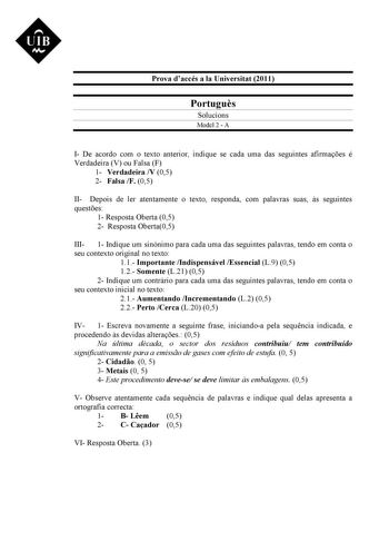 UIB M Prova daccés a la Universitat 2011 Portugus Solucions Model 2  A I De acordo com o texto anterior indique se cada uma das seguintes afirmaes é Verdadeira V ou Falsa F 1 Verdadeira V 05 2 Falsa F 05 II Depois de ler atentamente o texto responda com palavras suas s seguintes questes 1 Resposta Oberta 05 2 Resposta Oberta05 III 1 Indique um sinónimo para cada uma das seguintes palavras tendo em conta o seu contexto original no texto 11 Importante Indispensável Essencial L9 05 12 Somente L21 …