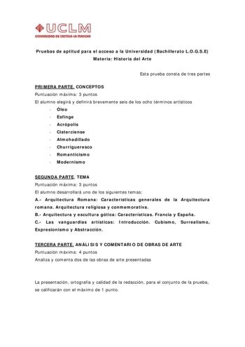 UnlVIIIIIDAD DI CAITIIUI IIIAl1ltll Pruebas de aptitud para el acceso a la Universidad Bachillerato LOGSE Materia Historia del Arte Esta prueba consta de tres partes PRIMERA PARTE CONCEPTOS Puntuación máxima 3 puntos El alumno elegirá y definirá brevemente seis de los ocho términos artísticos  Óleo  Esfinge  Acrópolis  Cisterciense  Almohadillado  Churrigueresco  Romanticismo  Modernismo SEGUNDA PARTE TEMA Puntuación máxima 3 puntos El alumno desarrollará uno de los siguientes temas A Arquitect…