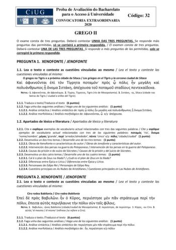 Proba de Avaliación do Bacharelato para o Acceso á Universidade CONVOCATORIA EXTRAORDINARIA 2020 Código 32 GREGO II O exame consta de tres preguntas Deberá contestar UNHA DAS TRES PREGUNTAS Se responde máis preguntas das permitidas só se corrixirá a primeira respondida  El examen consta de tres preguntas Deberá contestar UNA DE LAS TRES PREGUNTAS Si responde a más preguntas de las permitidas solo se corregirá la primera respondida PREGUNTA 1 XENOFONTE  JENOFONTE 11 Lea o texto e conteste as cue…