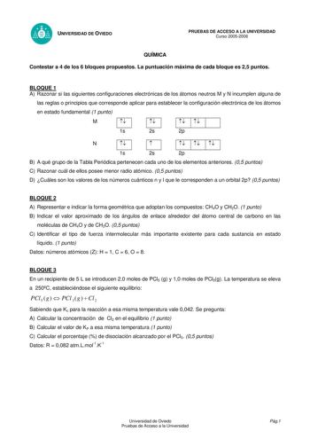 UNIVERSIDAD DE OVIEDO QUÍMICA PRUEBAS DE ACCESO A LA UNIVERSIDAD Curso 20052006 Contestar a 4 de los 6 bloques propuestos La puntuación máxima de cada bloque es 25 puntos BLOQUE 1 A Razonar si las siguientes configuraciones electrónicas de los átomos neutros M y N incumplen alguna de las reglas o principios que corresponde aplicar para establecer la configuración electrónica de los átomos en estado fundamental 1 punto M D D   1s 2s   2p N D D      1s 2s 2p B A qué grupo de la Tabla Periódica pe…