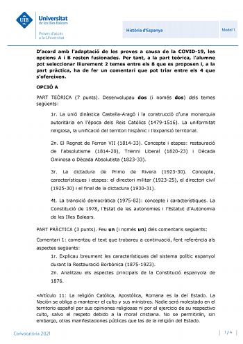 Histria dEspanya Model 1 Dacord amb ladaptació de les proves a causa de la COVID19 les opcions A i B resten fusionades Per tant a la part terica lalumne pot seleccionar lliurement 2 temes entre els 8 que es proposen i a la part prctica ha de fer un comentari que pot triar entre els 4 que sofereixen OPCIÓ A PART TERICA 7 punts Desenvolupau dos i només dos dels temes segents 1r La unió dinstica CastellaAragó i la construcció duna monarquia autoritria en lpoca dels Reis Catlics 14791516 La uniform…