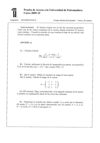 Prueba de Acceso a la Universidad de Extremadura Curso 20091 O Asignatura MATEMÁTICAS II Tiempo máximo de la prueba 1 hora y 30 minutos Instrucciones El alumno elegirá una de las dos opciones propuestas Cada una de las cuatro cuestiones de la opción elegida puntuará 25 puntos corno máximo Cuando la solución de una cuestión se base en un cálculo éste deberá incluirse en la respuesta dada OPCIÓN A 1 Calcule el límite lirn xo senexxXxCOlS X  l cos x 2  Calcule utilizando la fórmula de integración …