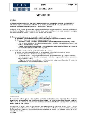 CiUG C ll KJ lTlltL lERIf RI lll l lCIA PAU SETEMBRO 2016 Código 37 XEOGRAFÍA OPCIÓN A 1 Defina nun máximo de cinco liñas catro dos seguintes termos xeográficos indicando algún exemplo en relación con España ou Galicia cunca fluvial landa aluvión cualificación do solo agricultura ecolóxica ecoturimo puntuación máxima 2 puntos 05 por termo ben definido 1 Defina en un máximo de cinco líneas cuatro de los siguientes términos geográficos indicando algún ejemplo en relación con España o Galicia cuen…