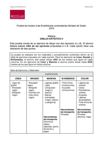 DIBUJO ARTÍSTICO II PAEG 2016  LlJ  L M UNIVERSIDAD DE CASTILLALA MANCHA Prueba de Acceso a las Enseñanzas universitarias oficiales de Grado 2016 Materia DIBUJO ARTÍSTICO II Esta prueba consta de un ejercicio de dibujo con dos opciones A y B El alumno deberá realizar UNA de las opciones propuestas A o B Cada opción tiene una valoración de diez puntos La prueba se realizará con los materiales y procedimientos contenidos dentro de la tabla de ejercicios expuesta con cada examen Para los ejercicio…