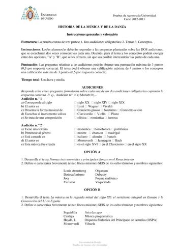 t   UNIVERSIDAD DEVIEDO Pruebas de Acceso a la Universidad Curso 20122013 HISTORIA DE LA MÚSICA Y DE LA DANZA Instrucciones generales y valoración Estructura La prueba consta de tres partes 1 Dos audiciones obligatorias 2 Tema 3 Conceptos Instrucciones Losas alumnosas deberán responder a las preguntas planteadas sobre las DOS audiciones que se escucharán dos veces consecutivas cada una Después para el tema y los conceptos podrán escoger entre dos opciones A y B que se les ofrecen sin que sea po…