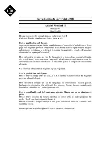 Prova daccés a la Universitat 2011 Anlisi Musical II Instruccions Model 2A2B Heu de triar un model entre els dos que sofereixen A o B Cadascun dels dos models consta de tres parts a b i c Part a qualificable amb 4 punts Aquesta part és comuna per als dos models i consta duna anlisi daudició activa duna pea o un fragment proposat corresponent a una forma musical representativa dalguns dels diferents períodes de la histria de la música Es repetir tres vegades Lestudiant disposar dun suport grfic …