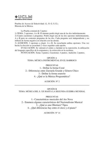 URIVERSIDAD Di CAITlllAIA mAnCHA1 Pruebas de Acceso de Selectividad L O G S E Historia de la Música La Prueba constará de 3 partes 1 TEMA 2 opciones A o B El alumno podrá elegir una de las dos indistintamente 2 Cuatro cuestiones o preguntas Podrá elegir una de las dos opciones indistintamente A o B pero no contestar preguntas de las dos Cada pregunta será independiente y no influirá de forma negativa en relación con las demás 3 AUDICIÓN 2 opciones a elegir A o B Se escucharán ambas opciones Una…