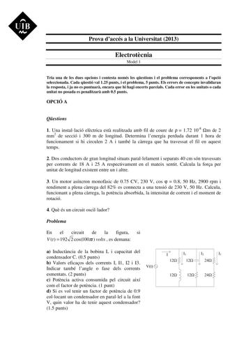 UIB M Prova daccés a la Universitat 2013 Electrotcnia Model 1 Tria una de les dues opcions i contesta només les qestions i el problema corresponents a lopció seleccionada Cada qestió val 125 punts i el problema 5 punts Els errors de concepte invalidaran la resposta i ja no es puntuar encara que hi hagi encerts parcials Cada error en les unitats o cada unitat no posada es penalitzar amb 05 punts OPCIÓ A Qestions 1 Una installació elctrica est realitzada amb fil de coure de   172 108 m de 2 mm2 d…