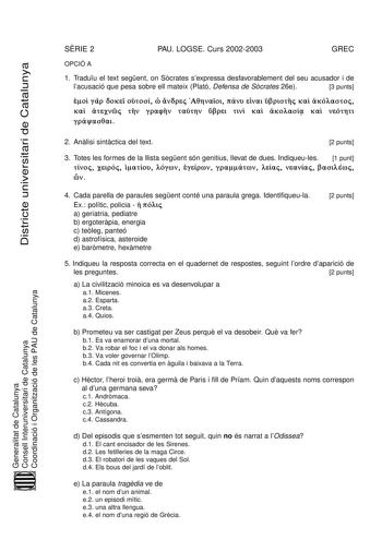 Districte universitari de Catalunya SRIE 2 PAU LOGSE Curs 20022003 GREC OPCIÓ A 1 Traduu el text segent on Scrates sexpressa desfavorablement del seu acusador i de lacusació que pesa sobre ell mateix Plató Defensa de Scrates 26e 3 punts          Á   ñ       Ú Á   v    Generalitat de Catalunya Consell Interuniversitari de Catalunya Coordinació i Organització de les PAU de Catalunya 2 Anlisi sintctica del text 2 punts 3 Totes les formes de la llista segent són genitius llevat de dues Indiqueules …