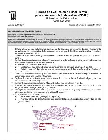 UNIV ERSIDAD DE EXTREMADURA Materia GEOLOGÍA Prueba de Evaluación de Bachillerato para el Acceso a la Universidad EBAU Universidad de Extremadura Curso 20202021 Tiempo máximo de la prueba 1h 30 min INSTRUCCIONES PARA REALIZAR EL EXAMEN El examen consta de 10 preguntas cuyo valor es de 2 puntos cada una El estudiante ha de elegir 5 preguntas Observación importante en ningún caso se corregirá un número mayor de preguntas de las indicadas Para la corrección se seguirá el orden en el que las respue…