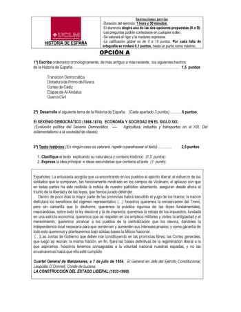 4CD 1u1lMl HISTORIA DE ESPAÑA Instrucciones previas Duración del ejercicio 1 hora y 30 minutos El alumnoa elegirá una de las dos opciones propuestas A o B Las preguntas podrán contestarse en cualquier orden Se valorará el rigor y la madurez expresiva La calificación global es de 0 a 10 puntos Por cada falta de ortografía se restará 01 puntos hasta un punto como máximo OPCIÓN A 1 Escriba ordenados cronológicamente de más antiguo a más reciente los siguientes hechos de la Historia de España 15 pu…