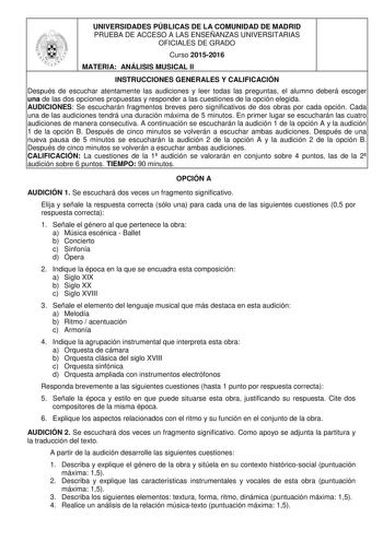 UNIVERSIDADES PÚBLICAS DE LA COMUNIDAD DE MADRID PRUEBA DE ACCESO A LAS ENSEÑANZAS UNIVERSITARIAS OFICIALES DE GRADO Curso 20152016 MATERIA ANÁLISIS MUSICAL II INSTRUCCIONES GENERALES Y CALIFICACIÓN Después de escuchar atentamente las audiciones y leer todas las preguntas el alumno deberá escoger una de las dos opciones propuestas y responder a las cuestiones de la opción elegida AUDICIONES Se escucharán fragmentos breves pero significativos de dos obras por cada opción Cada una de las audicion…