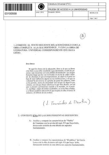 111111111111111 II I II 03100558  Junio  2013 Literatura Universal F E 1 PRUEBA DE ACCESO A LA UNIVERSIDAD 1 Duración 90min MODELO 02 Hoja 1 de 2  1COMENTE EL TEXTO SIGUIENTE RELACIONÁNDOLO CON LA OBRA COMPLETA A LA QUE PERTENECE  Y CON LA OBRA DE LITERATURA UNIVERSAL CORRESPONDIENTE QUE HAYA LEÍDO DON DIEGO Ve aqu los frutos de la educación Esto eslo que se llama criar bien a una niña enseñarla a que desmienta y oculte las pasiones más inocentes con una péfida disimulación Las juzgan honestas …