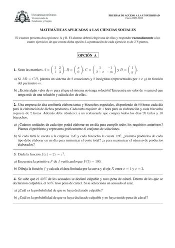 UNIVERSIDAD DE VIEDO Vicerrectorado de Estudiantes y Empleo PRUEBAS DE ACCESO A LA UNIVERSIDAD Curso 20092010 MATEMA TICAS APLICADAS A LAS CIENCIAS SOCIALES El examen presenta dos opciones A y B El alumno debera elegir una de ellas y responder razonadamente a los cuatro ejercicios de que consta dicha opcion La puntuacion de cada ejercicio es de 25 puntos OPCIO N A       1 Sean las matrices A  12 13 B  x 0 C  1 1 2  x m yD 1 y  a Si AB  CD plantea un sistema de 2 ecuaciones y 2 incognitas repres…