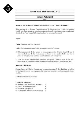 UIB M Prova daccés a la Universitat 2013 Dibuix Artístic II Model 1 Realitzau una de les dues opcions proposades Durada 1 hora i 30 minuts Observau que no es demana lacabament total de lexercici sinó el desenvolupament inicial ben plantejat que us pugui permetre continuarlo hipotticament en una jornada distinta de la dara Llegiu bé lenunciat abans de comenar lexercici Opció A Prova Puntuació mxima 10 punts Model Estructura muntada a laula per a aquest model dexamen a Dibuixau una srie de dos ap…