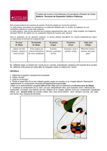 Pruebas de Acceso a Enseñanzas Universitarias Oficiales de Grado Materia Técnicas de Expresión GráficoPlásticas Esta prueba consta de dos opciones de examen El alumno elegirá una de las dos opciones La parte teórica del examen se contestará en el cuadernillo facilitado para la prueba Se calicará con una puntuación máxima de 1 punto cada pregunta La parte práctica costa de dos ejercicios que ocuparán respectivamente cada uno la mitad completa sin márgenes del papel DIN A3 Se califica con una pun…