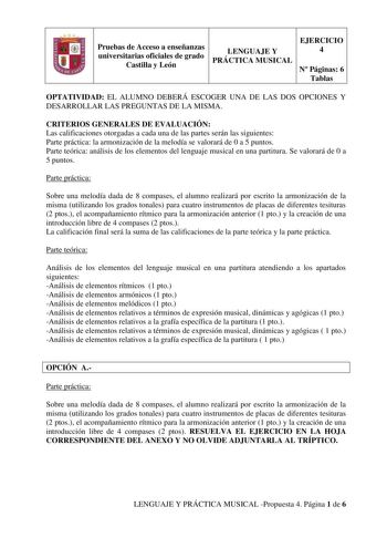 Pruebas de Acceso a enseñanzas universitarias oficiales de grado Castilla y León LENGUAJE Y PRÁCTICA MUSICAL EJERCICIO 4 N Páginas 6 Tablas OPTATIVIDAD EL ALUMNO DEBERÁ ESCOGER UNA DE LAS DOS OPCIONES Y DESARROLLAR LAS PREGUNTAS DE LA MISMA CRITERIOS GENERALES DE EVALUACIÓN Las calificaciones otorgadas a cada una de las partes serán las siguientes Parte práctica la armonización de la melodía se valorará de 0 a 5 puntos Parte teórica análisis de los elementos del lenguaje musical en una partitur…