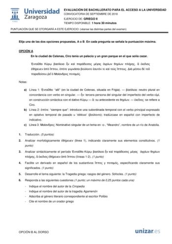 EVALUACIÓN DE BACHILLERATO PARA EL ACCESO A LA UNIVERSIDAD CONVOCATORIA DE SEPTIEMBRE DE 2018 EJERCICIO DE GRIEGO II TIEMPO DISPONIBLE 1 hora 30 minutos PUNTUACIÓN QUE SE OTORGARÁ A ESTE EJERCICIO véanse las distintas partes del examen Elija una de las dos opciones propuestas A o B En cada pregunta se señala la puntuación máxima OPCIÓN A En la ciudad de Celenas Ciro tenía un palacio y un gran parque en el que solía cazar                                 Notas a Línea 1  allí en la ciudad de Cele…