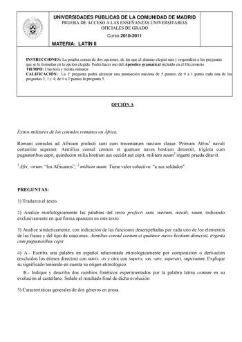 UNIVERSIDADES PÚBLICAS DE LA COMUNIDAD DE MADRID PRUEBA DE ACCESO A LAS ENSEÑANZAS UNIVERSITARIAS OFICIALES DE GRADO Curso 20102011 MATERIA LATÍN II INSTRUCCIONES La prueba consta de dos opciones de las que el alumno elegirá una y responderá a las preguntas que se le formulan en la opción elegida Podrá hacer uso del Apéndice gramatical incluido en el Diccionario TIEMPO Una hora y treinta minutos CALIFICACIÓN La 1 pregunta podrá alcanzar una puntuación máxima de 5 puntos de 0 a 1 punto cada una …