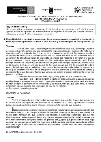 EVALUACIÓN DE BACHILLERATO PARA EL ACCESO A LA UNIVERSIDAD 220 HISTORIA DE LA FILOSOFÍA EBAU2022  JUNIO NOTA IMPORTANTE El examen único presenta dos opciones A y B Se debe elegir necesariamente o la A o la B y no se pueden mezclar las opciones Se pueden contestar las preguntas en el orden que se desee indicando claramente la opción A o B y el número de la pregunta 1 Elegir UNO de los dos textos siguientes y hacer un resumen del texto elegido indicando el tema o problema principal las ideas o te…