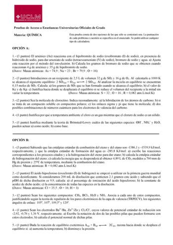 lDsr0i UNIVERSIOAD DE CASTILLA LA MANCHA Pruebas de Acceso a Enseñanzas Universitarias Oficiales de Grado Materia QUÍMICA Esta prueba consta de dos opciones de las que sólo se contestará una La puntuación de cada problema o cuestión se especifica en el enunciado Se podrá utilizar cualquier tipo de calculadora OPCIÓN A 1 3 puntos El arsénico As reacciona con el hipobromito de sodio oxobromato I de sodio en presencia de hidróxido de sodio para dar arseniato de sodio tetraoxoarseniato V de sodio b…