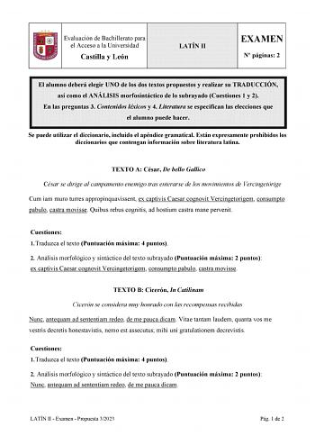 Evaluación de Bachillerato para el Acceso a la Universidad Castilla y León LATÍN II EXAMEN N páginas 2 El alumno deberá elegir UNO de los dos textos propuestos y realizar su TRADUCCIÓN así como el ANÁLISIS morfosintáctico de lo subrayado Cuestiones 1 y 2 En las preguntas 3 Contenidos léxicos y 4 Literatura se especifican las elecciones que el alumno puede hacer Se puede utilizar el diccionario incluido el apéndice gramatical Están expresamente prohibidos los diccionarios que contengan informaci…