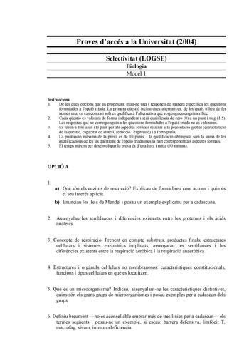 Proves daccés a la Universitat 2004 Selectivitat LOGSE Biologia Model 1 Instruccions 1 De les dues opcions que us proposam triaune una i responeu de manera específica les qestions formulades a lopció triada La primera qestió inclou dues alternatives de les quals nheu de fer només una en cas contrari sols es qualificar lalternativa que respongueu en primer lloc 2 Cada qestió es valorar de forma independent i ser qualificada de zero 0 a un punt i mig 15 Les respostes que no corresponguin a les qe…