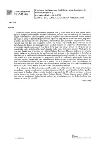 UNIVEHSIDAD DE lA RIOJA OPCIÓN A Prueba de Evaluación de Bachillerato para el Acceso a la Universidad EBAU Curso Académico 20162017 ASIGNATURA LENGUA CASTELLANA Y LITERATURA 11 TEXTO Literatura música ensayo periodismo fotografía cine Cuánto hacen estas artes y estos oficios por que comprendamos mejor a nuestros semejantes los que nos precedieron y los coetáneos Según el Ministerio de Educación poco ya que la asignatura de Literatura Universal ha sido retirada del segundo curso de bachillerato …