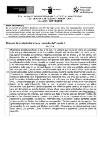 EVALUACIÓN DE BACHILLERATO PARA EL ACCESO A LA UNIVERSIDAD 201 LENGUA CASTELLANA Y LITERATURA EBAU2020  SEPTIEMBRE NOTA IMPORTANTE Es un examen que contiene dos textos con el fin de elegir uno de ellos más tres preguntas comunicación escrita sobre el texto elegido conocimiento de la lengua dos bloques cerrados para elegir uno de ellos y educación literaria tres temas para elegir uno de los tres En el caso de que se responda a más preguntas de las indicadas solo se corregirán las cuestiones situ…