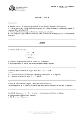 IVERSIDAD DE VIEDO Vicerrectorado de Estudiantes y Empleo PRUEBAS DE ACCESO A LA UNIVERSIDAD Curso 20102011 MATEMÁTICAS II Instrucciones a Duración 1 hora y 30 minutos La puntuación de cada pregunta está indicada en la misma b Tiene que elegir entre realizar únicamente los cuatro ejercicios de la Opción A o realizar únicamente los cuatro ejercicios de la Opción B c Conteste de forma razonada y escriba ordenadamente y con letra clara d Todos los procesos que conducen a resultados deben estar suf…