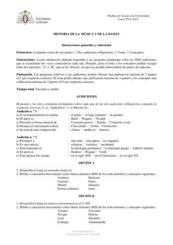 t tyJ UNIVERSIDAD DE VIEDO Pruebas de Acceso a la Universidad Curso 20122013 HISTORIA DE LA MÚSICA Y DE LA DANZA Instrucciones generales y valoración Estructura La prueba consta de tres partes 1 Dos audiciones obligatorias 2 Tema 3 Conceptos Instrucciones Losas alumnosas deberán responder a las preguntas planteadas sobre las DOS audiciones que se escucharán dos veces consecutivas cada una Después para el tema y los conceptos podrán escoger entre dos opciones A y B que se les ofrecen sin que sea…