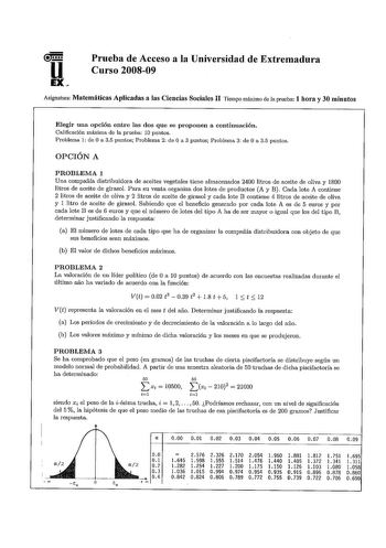 u EX Prueba de Acceso a la Universidad de Extremadura Curso 200809 Asignatura Matemáticas Aplicadas a las Ciencias Sociales II Tiempo máximo de la prueba 1 hora y 30 minutos Elegir una opción entre las dos que se proponen a continuación Calificación máxima de la prueba 10 puntos Problema 1 de O a 35 puntos Problema 2 de O a 3 puntos Problema 3 de O a 35 puntos OPCIÓN A PROBLEMA 1 Una compañía distribuidora de aceites vegetales tiene almacenados 2400 litros de aceite de oliva y 1800 litros de ac…