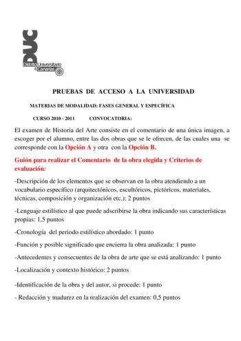 PRUEBAS DE ACCESO A LA UNIVERSIDAD MATERIAS DE MODALIDAD FASES GENERAL Y ESPECÍFICA CURSO 2010  2011 CONVOCATORIA El examen de Historia del Arte consiste en el comentario de una única imagen a escoger por el alumno entre las dos obras que se le ofrecen de las cuales una se corresponde con la Opción A y otra con la Opción B Guión para realizar el Comentario de la obra elegida y Criterios de evaluación Descripción de los elementos que se observan en la obra atendiendo a un vocabulario específico …