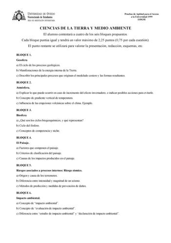 UNIVERSIDAD DE VIEDO Vicerrectorado de Estudiantes ÁREA DE ORIENTACIÓN UNIVERSITARIA Pruebas de Aptitud para el Acceso a la Universidad 1999 LOGSE CIENCIAS DE LA TIERRA Y MEDIO AMBIENTE El alumno contestará a cuatro de los seis bloques propuestos Cada bloque puntúa igual y tendrá un valor máximo de 225 puntos 075 por cada cuestión El punto restante se utilizará para valorar la presentación redacción esquemas etc BLOQUE 1 Geosfera a El ciclo de los procesos geológicos b Manifestaciones de la ene…