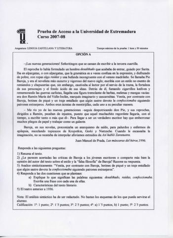 Prueba de Acceso a la Universidad de Extremadura Curso 200708 Asignatura LENGUA CASTELLANA Y LITERATURA OPOÓNA Tiempo máximo de la prueba 1 hora y 30 minutos Las nuevas generaciones Señoritingos que se cansan de escribir a la tercera cuartilla El reproche lo había formulado un hombre desaliñado que acababa de entrar guiado por Sarita Iba en alpargatas o con alpargatas que la gramática es a veces confusa en la expresión y disfraZado de pobre con ropas algo raídas y una bufanda incongruente con e…