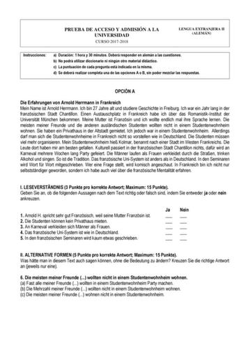 PRUEBA DE ACCESO Y ADMISIÓN A LA UNIVERSIDAD CURSO 20172018 LENGUA EXTRANJERA II ALEMÁN Instrucciones a Duración 1 hora y 30 minutos Deberá responder en alemán a las cuestiones b No podrá utilizar diccionario ni ningún otro material didáctico c La puntuación de cada pregunta está indicada en la misma d Se deberá realizar completa una de las opciones A o B sin poder mezclar las respuestas OPCIÓN A Die Erfahrungen von Arnold Herrmann in Frankreich Mein Name ist Arnold Herrmann Ich bin 27 Jahre al…