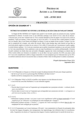 PRUEBAS DE ACCESO A LA UNIVERSIDAD UNIVERSIDAD DE CANTABRIA LOEJUNIO 2015  OPCIÓN DE EXAMEN N 1 VICTIME DUN ACCIDENT DE VOITURE IL SE RÉVEILLE DE SON COMA EN PARLANT CHINOIS La langue de Ben McMahon est 1anglais mais quand il sest réveillé apres une semaine de coma il parlait couramment Je chinois JI raconte avoir vu une infinniere asiatique a son réveil et il lui a alors dit en chinois   Excusezmoi je me sens vraiment mal ici II lui a ensuite demandé un bout de papier et un stylo et lui a écri…