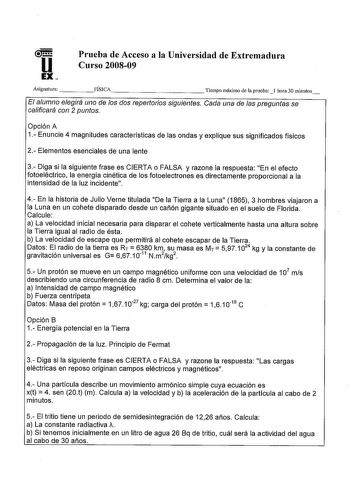 u EX Prueba de Acceso a la Universidad de Extremadura Curso 200809 Asignatura FÍSICA           Tiempo máximo de la prueba l hora 30 minutos El alumno elegirá uno de los dos repertorios siguientes Cada una de las preguntas se calificará con 2 puntos Opción A 1 Enuncie 4 magnitudes características de las ondas y explique sus significados físicos 2 Elementos esenciales de una lente 3 Diga si la siguiente frase es CIERTA o FALSA y razone la respuesta En el efecto fotoeléctrico la energía cinética d…