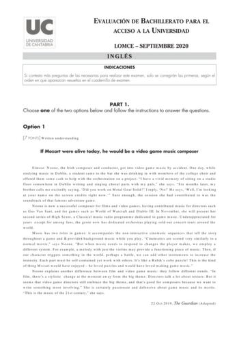 EVALUACIÓN DE BACHILLERATO PARA EL ACCESO A LA UNIVERSIDAD LOMCE  SEPTIEMBRE 2020 INGLÉS INDICACIONES Si contesta más preguntas de las necesarias para realizar este examen solo se corregirán las primeras según el orden en que aparezcan resueltas en el cuadernillo de examen PART 1 Choose one of the two options below and follow the instructions to answer the questions Option 1 7 POINTS Written understanding If Mozart were alive today he would be a video game music composer Eímear Noone the Irish …