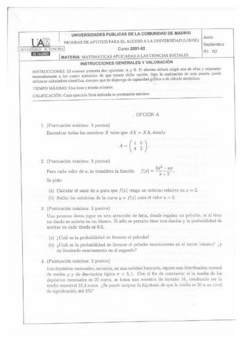 UNIVERSIDADES PUBLI CAS DE LA COMUNIDAD DE MADRID MATERIA MATEMÁTICAS APLICADAS A LAS CIENCIAS SOCIALES R1 R2 INSTRUCCIONES GENERALES Y VALORACIÓN INSTRUCCIONES El examen presenta dos opciones A y B El alumno deberá elegir una de ellas y responder rawnadamentc a los cuatro ejercicios de que consta dicha opción Paa la realización de esta prueba puede utilizarse calculadora científica siempre que no disponga de capacidad grfica o de cálculo simbólico TlEMPO MÁXIMO Una hora y treinta minutos CALIF…