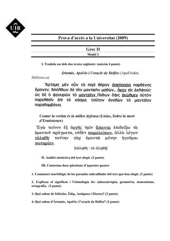 UIB M Prova daccés a la Universitat 2009 Grec II Model 2 I Traduu un dels dos textos segents mxim 4 punts Biblioteca rtemis Apollo i loracle de Delfos Apollodor AptE1c sv ouv ta nEpi eflpav óoKfloaoa nap8Évoc eEtvEv Anóññoov 6s thv avttKhv aeoov rtKsv Eic 8Eñqoúc ooc os ó cipoupGv to uavtsiov núeoov oq1c tKooñusv aútov napEfl8ETV En to xáoa tOtOV ÓVEflOOV tO avtEiOV napañaí3ávE1 Contar la veritat és la millor defensa Lísies Sobre la mort dEratstenes  E Eyw tOÍVUV ñQXll Viv ínavta E3tLEtW tU eaU…