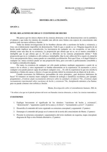 IVERSIDAD DE VIEDO Vicerrectorado de E tudiantes y Empleo PRUEBAS DE ACCESO A LA UNIVERSIDAD Curso 20102011 HISTORIA DE LA FILOSOFÍA OPCIÓN A HUME RELACIONES DE IDEAS Y CUESTIONES DE HECHO Me parece que los únicos objetos de las ciencias abstractas o de las demostraciones son la cantidad y el número y que todos los intentos de extender más allá de estos límites esta especie de conocimiento más perfecta más son mera sofística e ilusión  Todas las demás investigaciones de los hombres afectan sólo…