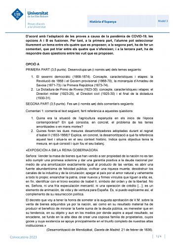 Histria dEspanya Model 3 Dacord amb ladaptació de les proves a causa de la pandmia de COVID19 les opcions A i B es fusionen Per tant a la primera part lalumne pot seleccionar lliurement un tema entre els quatre que es proposen a la segona part ha de fer un comentari que pot triar entre els quatre que sofereixen i a la tercera part ha de respondre dues qestions entre les vuit que es proposen OPCIÓ A PRIMERA PART 35 punts Desenvolupa un i només un dels temes segents 1 El sexenni democrtic 1868187…