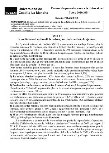 Evaluación para el acceso a la Universidad Curso 20202021 Materia F R A N C É S INSTRUCCIONES El alumnado deberá elegir un ejercicio de cada tipo a b c y d Esto supone que el alumnado podrá elegir entre  Hacer los cuatro ejercicios relacionados con el mismo texto  Hacer algún ejercicio o algunos ejercicios relacionados con el texto 1 y algún ejercicio o algunos ejercicios relacionados con el texto 2 Texte 1  Le confinement a stimulé la lecture surtout chez les plus jeunes Le Syndicat national d…