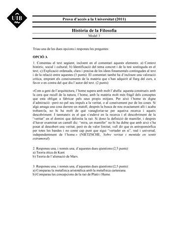 Prova daccés a la Universitat 2011 Histria de la Filosofia Model 3 Triau una de les dues opcions i responeu les preguntes OPCIÓ A 1 Comentau el text segent incloent en el comentari aquests elements a Context histric social i cultural b Identificació del tema concret i de la tesi sostinguda en el text c Explicació ordenada clara i precisa de les idees fonamentals contingudes al text i de la relació entre aquestes 3 punts El comentari també ha dincloure una valoració crítica emprant els coneixeme…