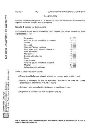 Districte universitari de Catalunya SRIE 3 PAU ECONOMIA I ORGANITZACIÓ DEMPRESA Curs 20032004 Lexamen consta de dues opcions A i B Escolliune una Cada opció consta de cinc exercicis el primer dels quals és comú a les dues opcions Exercici 1 comú a les dues opcions Lempresa MULASA ens facilita la informació segent les unitats monetries estan expressades en   Provedors Amortitz acum immobilitz immaterial Clients Reserves Hisenda Pública creditora Equips per a processos dinformació Fons de comer M…