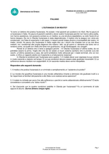 UNIVERSIDAD DE OVIEDO ITALIANO PRUEBAS DE ACCESO A LA UNIVERSIDAD Curso 20062007 LEUTANASIA  UN REATO Io sono un dottore che pratica leutanasia Ho aiutato i miei pazienti ad uccidersi e lo rifar Ma ho paura di uneutanasia in Italia Ho paura di pazienti costretti a dover subire leutanasia perché non hanno altra scelta non hanno assistenza non possono contare su un medico su una struttura ospedaliera su tutto laiuto di cui hanno bisogno Da noi in Olanda leutanasia  stata depenalizzata il medico c…